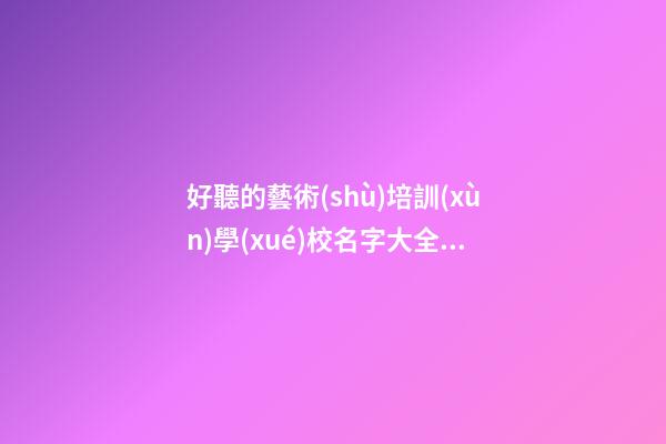 好聽的藝術(shù)培訓(xùn)學(xué)校名字大全 大氣學(xué)校名稱優(yōu)選,起名之家-第1張-店鋪起名-玄機派